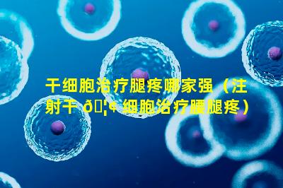 干细胞治疗腿疼哪家强（注射干 🦢 细胞治疗腰腿疼）